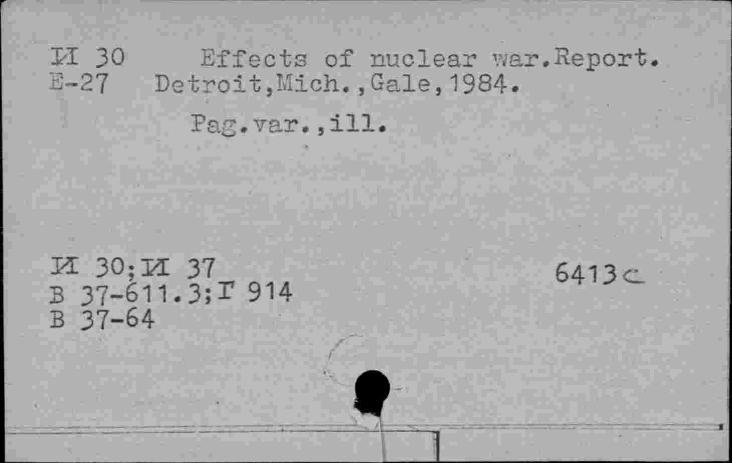 ﻿ri 30 Effects of nuclear war.Report.
E-27 Detroit,Mich.,Gale,1984.
Pag.var.,ill.
KE 30; KE 37
B 37-611.3;T 914
B 37-64
6413o